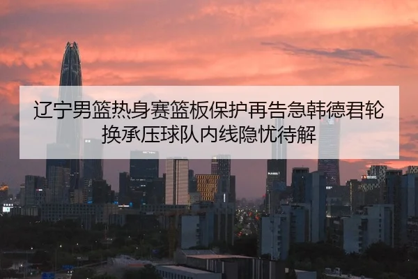 辽宁男篮热身赛篮板保护再告急韩德君轮换承压球队内线隐忧待解